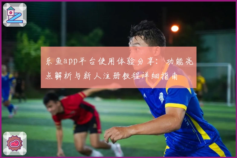 乐鱼app平台使用体验分享：功能亮点解析与新人注册教程详细指南