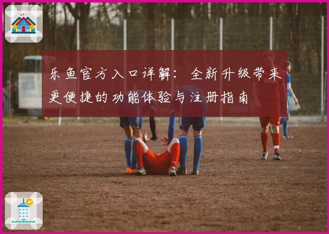 乐鱼官方入口详解：全新升级带来更便捷的功能体验与注册指南