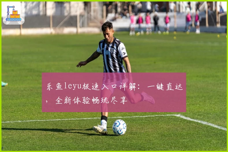 乐鱼leyu极速入口详解：一键直达，全新体验畅玩尽享