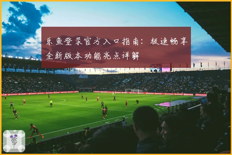 乐鱼登录官方入口指南：极速畅享全新版本功能亮点详解