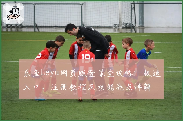 乐鱼Leyu网页版登录全攻略：极速入口、注册教程及功能亮点详解