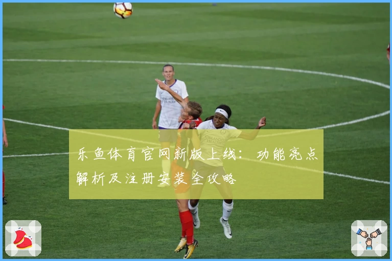 乐鱼体育官网新版上线：功能亮点解析及注册安装全攻略