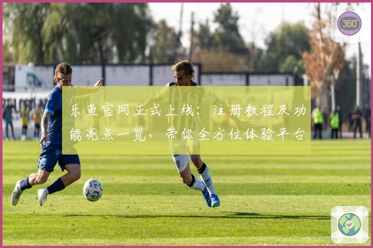 乐鱼官网正式上线：注册教程及功能亮点一览，带你全方位体验平台魅力