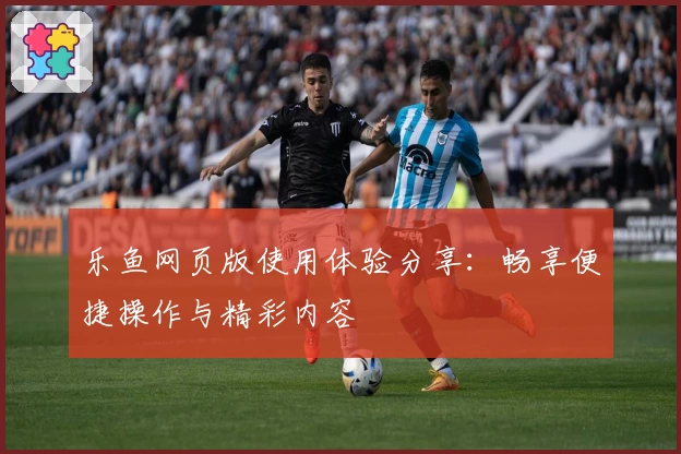 乐鱼网页版使用体验分享：畅享便捷操作与精彩内容