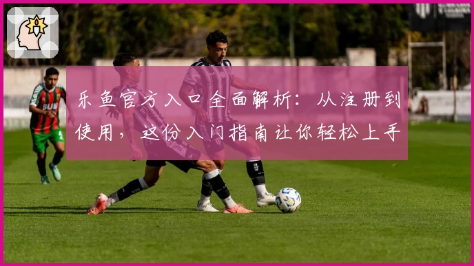 乐鱼官方入口全面解析：从注册到使用，这份入门指南让你轻松上手