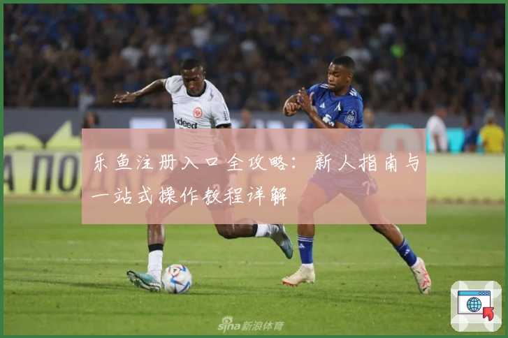 乐鱼注册入口全攻略：新人指南与一站式操作教程详解