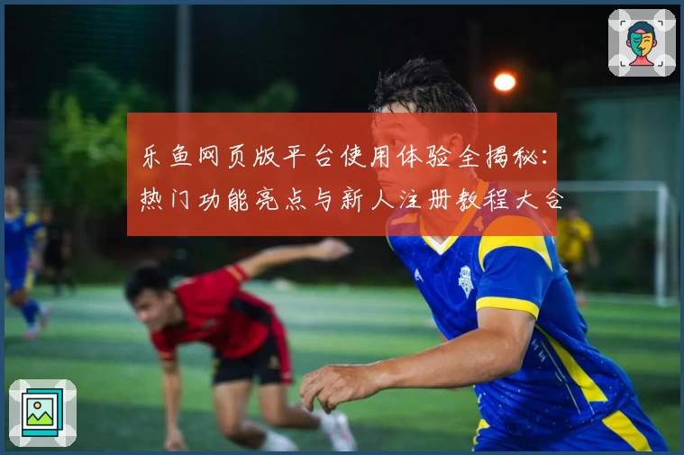 乐鱼网页版平台使用体验全揭秘：热门功能亮点与新人注册教程大合集
