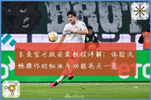 乐鱼官方版安装教程详解：体验流畅操作的秘诀与功能亮点一览