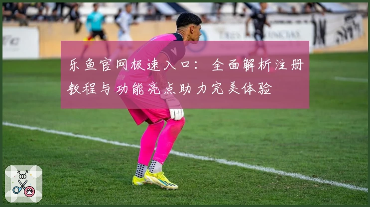 乐鱼官网极速入口：全面解析注册教程与功能亮点助力完美体验