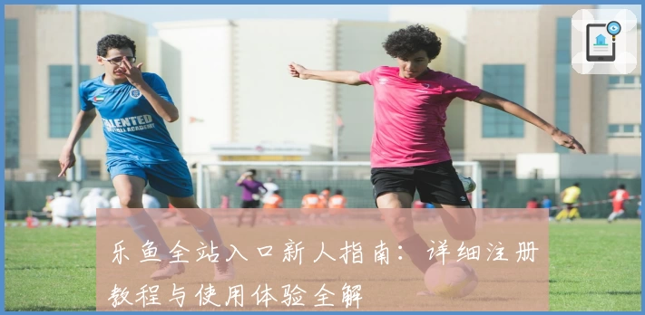 乐鱼全站入口新人指南：详细注册教程与使用体验全解