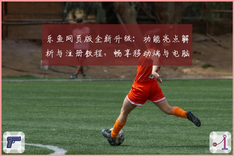 乐鱼网页版全新升级：功能亮点解析与注册教程，畅享移动端与电脑版无缝切换