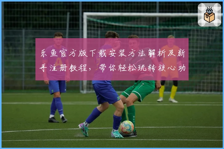 乐鱼官方版下载安装方法解析及新手注册教程，带你轻松玩转核心功能