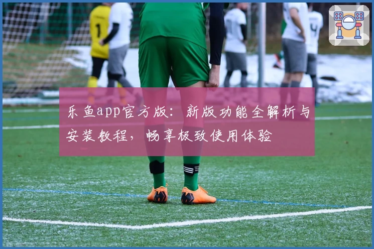 乐鱼app官方版：新版功能全解析与安装教程，畅享极致使用体验