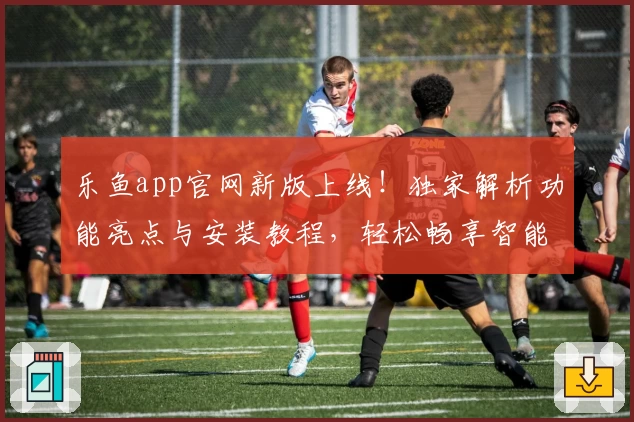 乐鱼app官网新版上线！独家解析功能亮点与安装教程，轻松畅享智能体验