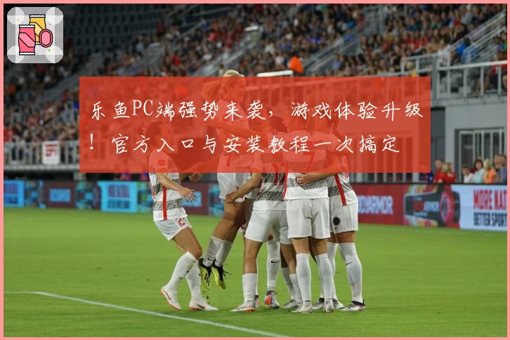 乐鱼PC端强势来袭，游戏体验升级！官方入口与安装教程一次搞定