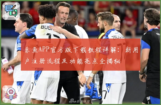 乐鱼APP官方版下载教程详解：新用户注册流程及功能亮点全揭秘