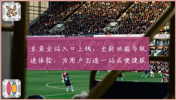 乐鱼全站入口上线，全新功能与极速体验，为用户打造一站式便捷服务平台