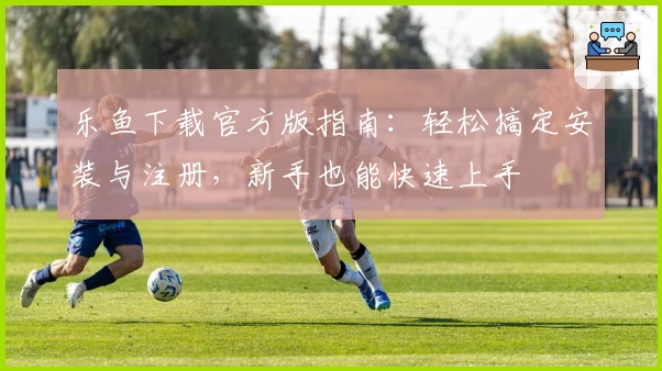 乐鱼下载官方版指南：轻松搞定安装与注册，新手也能快速上手