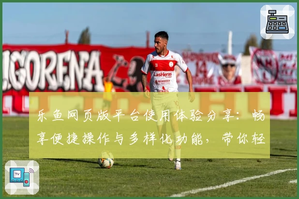 乐鱼网页版平台使用体验分享：畅享便捷操作与多样化功能，带你轻松玩转全新互动模式