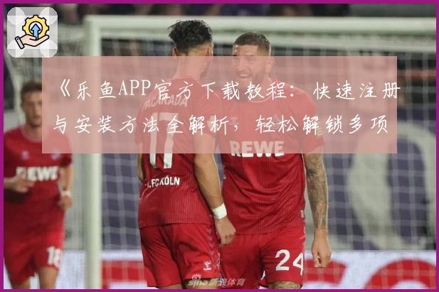 《乐鱼APP官方下载教程：快速注册与安装方法全解析，轻松解锁多项实用功能》