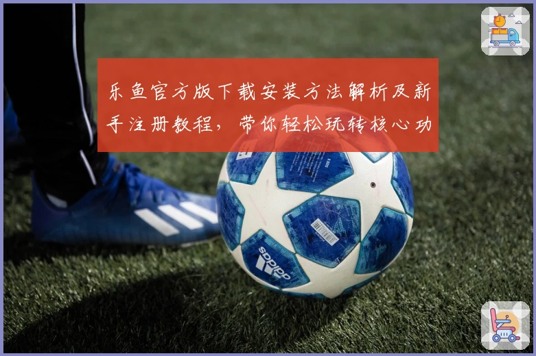 乐鱼官方版下载安装方法解析及新手注册教程，带你轻松玩转核心功能