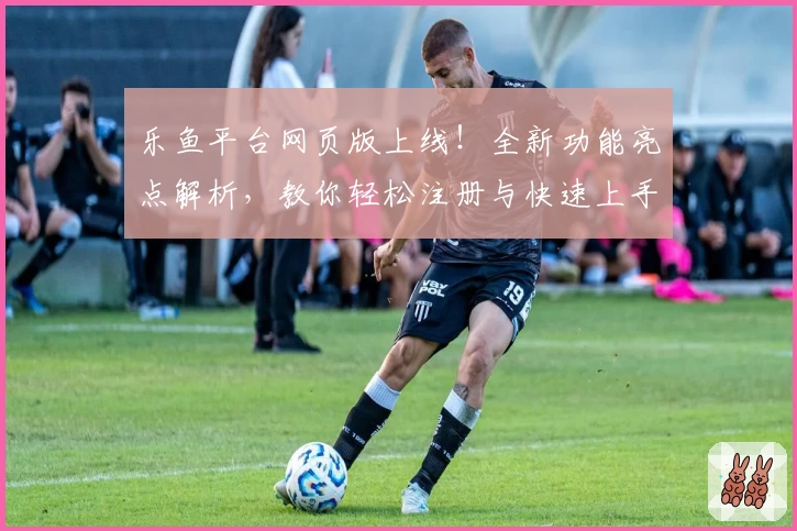 乐鱼平台网页版上线！全新功能亮点解析，教你轻松注册与快速上手