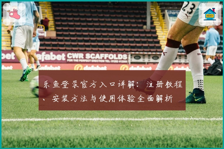 乐鱼登录官方入口详解：注册教程、安装方法与使用体验全面解析