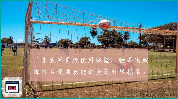 「乐鱼网页版使用体验：畅享高效操作与便捷功能的全新升级指南」