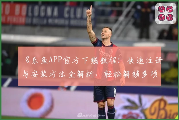 《乐鱼APP官方下载教程：快速注册与安装方法全解析，轻松解锁多项实用功能》