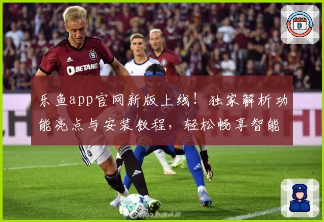 乐鱼app官网新版上线！独家解析功能亮点与安装教程，轻松畅享智能体验