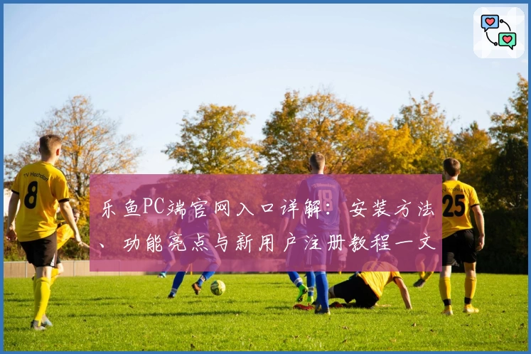乐鱼PC端官网入口详解：安装方法、功能亮点与新用户注册教程一文看懂