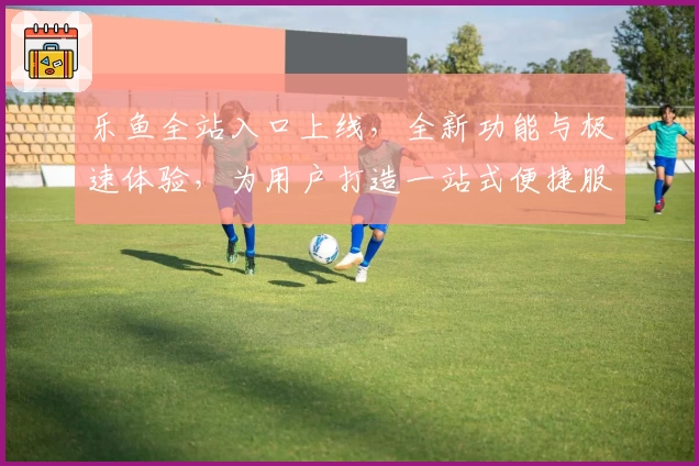 乐鱼全站入口上线，全新功能与极速体验，为用户打造一站式便捷服务平台