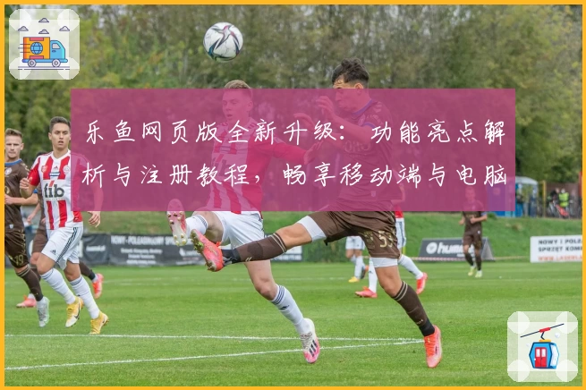 乐鱼网页版全新升级：功能亮点解析与注册教程，畅享移动端与电脑版无缝切换