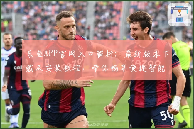 乐鱼APP官网入口解析：最新版本下载及安装教程，带你畅享便捷智能体验
