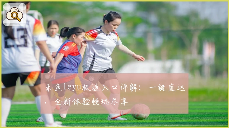 乐鱼leyu极速入口详解：一键直达，全新体验畅玩尽享
