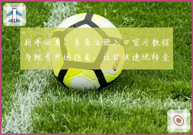 新手必看！乐鱼注册入口官方教程与账号开通指南，让你快速玩转全新体验