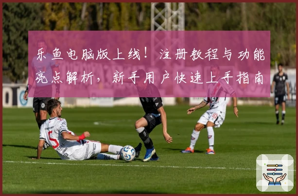 乐鱼电脑版上线！注册教程与功能亮点解析，新手用户快速上手指南