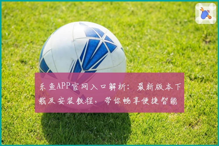 乐鱼APP官网入口解析：最新版本下载及安装教程，带你畅享便捷智能体验