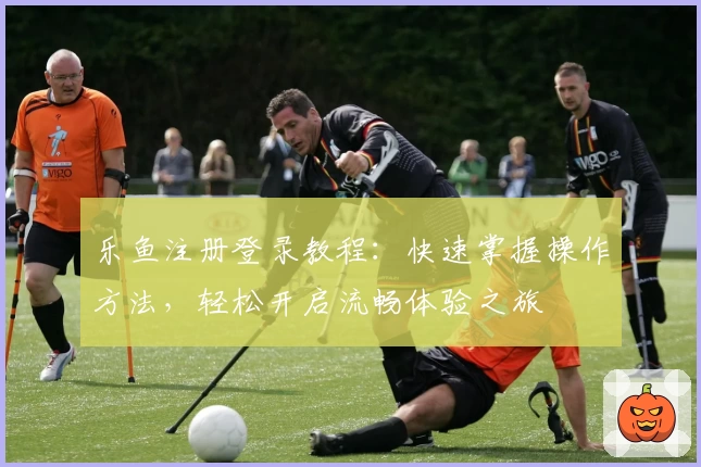 乐鱼注册登录教程：快速掌握操作方法，轻松开启流畅体验之旅