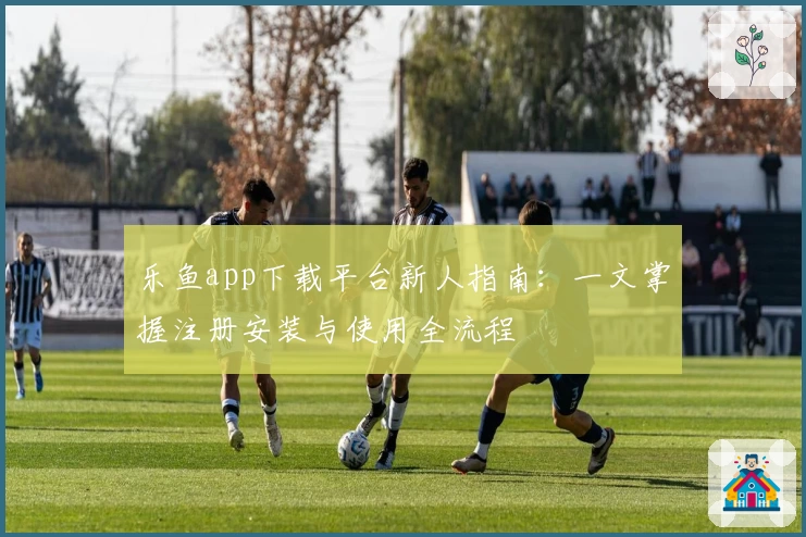 乐鱼app下载平台新人指南：一文掌握注册安装与使用全流程
