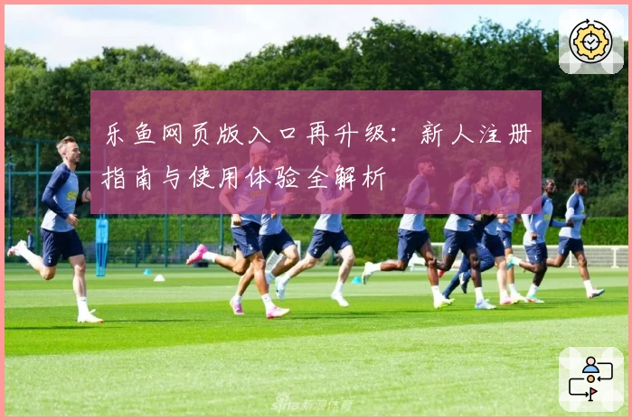 乐鱼网页版入口再升级：新人注册指南与使用体验全解析