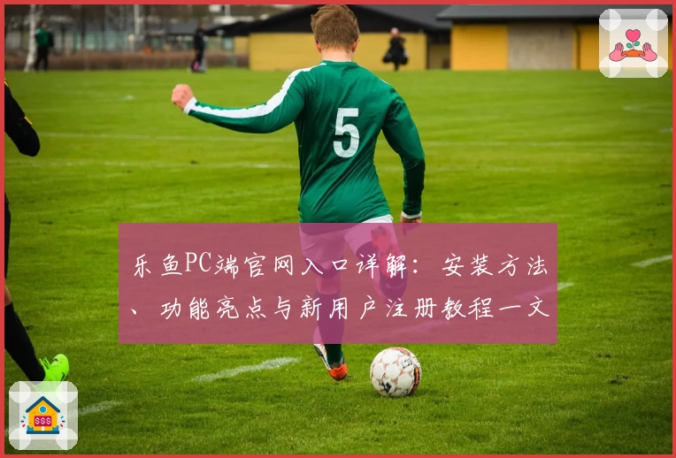 乐鱼PC端官网入口详解：安装方法、功能亮点与新用户注册教程一文看懂