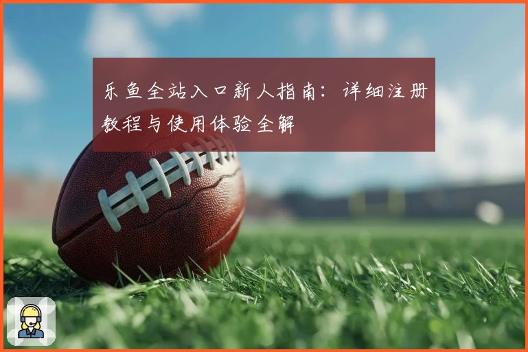 乐鱼全站入口新人指南：详细注册教程与使用体验全解