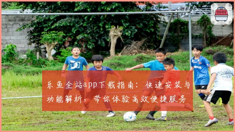乐鱼全站app下载指南：快速安装与功能解析，带你体验高效便捷服务