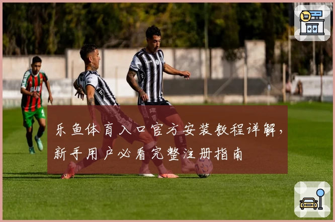 乐鱼体育入口官方安装教程详解，新手用户必看完整注册指南