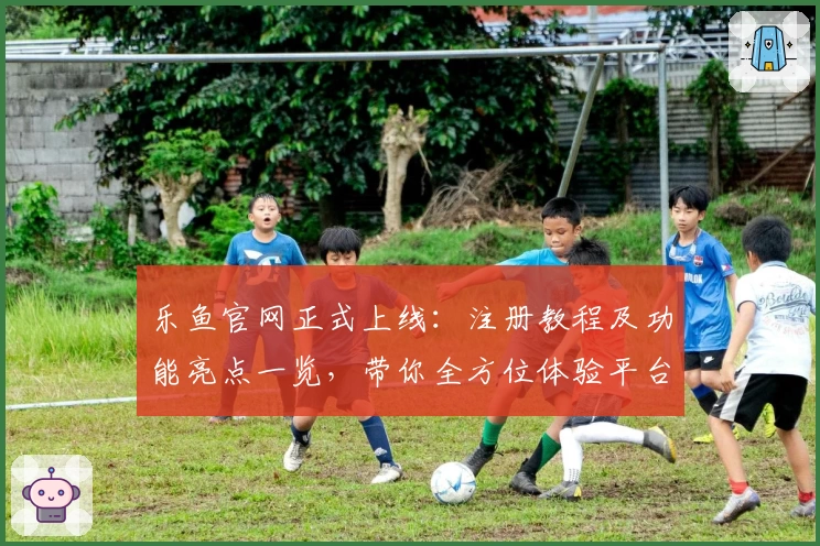 乐鱼官网正式上线：注册教程及功能亮点一览，带你全方位体验平台魅力