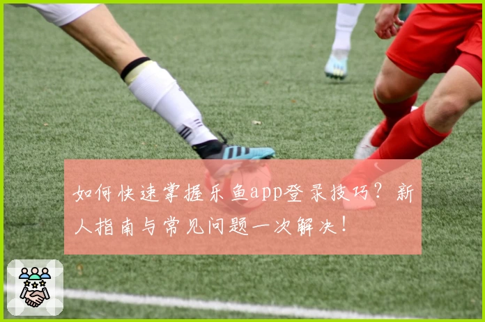 如何快速掌握乐鱼app登录技巧？新人指南与常见问题一次解决！