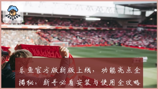 乐鱼官方版新版上线，功能亮点全揭秘，新手必看安装与使用全攻略