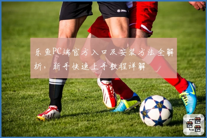 乐鱼PC端官方入口及安装方法全解析，新手快速上手教程详解