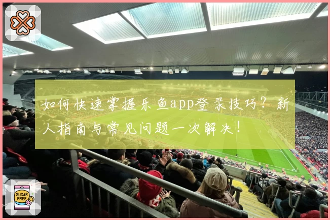 如何快速掌握乐鱼app登录技巧？新人指南与常见问题一次解决！